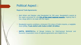 Political Aspect :
Regional Trade Agreements:
Both Britain and Pakistan ruled Bangladesh for 200 years. Bangladesh's exports to
the region accounted for only 6% of the total regional exports, implying that it
has a large deficit in its trade with the region.
Bangladesh exports constitute a miniscule (1%) share of India's imports, a negligible
share (1%). Trade deficit with India is US$7.35 billion
SAPTA, BIMSTEC(Bay of Bengal Initiative for Multi-Sectoral T
echnical and
Economic Cooperation) none of regional agreements were helpful for us.
 