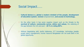 Social Impact……
Cultural democracy, global a modern mindset of the people, development
of education system, women empowerment, and access to technology.
On the other hand, it has some negative impact such as the threats to the
survival of culture, community norms, ethics and values, the widening of
the gap between the rich and poor : 20 % is ruling 80% .
Without Negotiating skill, tactful diplomacy, ICT knowledge, technology transfer,
proper policy management, human resource Bangladesh can not avail itself in the
global opportunity.
 