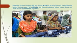 Bangladesh has been increasing child labor, around 9–13% of the total labor force in Bangladesh still
consists of children aged 5–14. Child labor is a direct consequence of poverty, but the fact that it is
closely linked to environmental degradation.
 