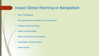 Impact Global Warming on Bangladesh
Rise of Temperature
Sea-Level Rise and Inundation of Low-Lying Lands
Frequent Storms and Floods
Salinity of Ground Water
Effects on Agriculture and Fisheries
Deforestation and land erosion
Health Hazards
 