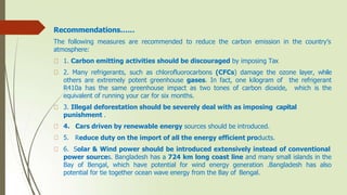 Recommendations……
The following measures are recommended to reduce the carbon emission in the country’s
atmosphere:
1. Carbon emitting activities should be discouraged by imposing Tax
2. Many refrigerants, such as chlorofluorocarbons (CFCs) damage the ozone layer, while
others are extremely potent greenhouse gases. In fact, one kilogram of the refrigerant
R410a has the same greenhouse impact as two tones of carbon dioxide, which is the
equivalent of running your car for six months.
3. Illegal deforestation should be severely deal with as imposing capital
punishment .
4.
5.
6.
Cars driven by renewable energy sources should be introduced.
Reduce duty on the import of all the energy efficient products.
Solar & Wind power should be introduced extensively instead of conventional
power sources. Bangladesh has a 724 km long coast line and many small islands in the
Bay of Bengal, which have potential for wind energy generation .Bangladesh has also
potential for tie together ocean wave energy from the Bay of Bengal.
 