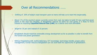 Over all Recommendations ……
Shifting of 20% of today’s road transport users to trains will help us to reach the target easily.
About 3 % of the country's power currently comes from coal, but plans to build 29 new coal-fired power
plants in the next two decades .If Bangladesh reduces its plans for coal power, it is likely to focus
instead on importing Liquefied Natural Gas (LNG) as a cleaner and more affordable.
Target for 35 per cent instead of 10 percent.
Bangladesh should maximize renewable energy development as far as possible in order to benefit from
the lowest-cost power generation.
Without Negotiating skill, tactful diplomacy, ICT knowledge, technology transfer, proper policy
management, human resource Bangladesh can not avail itself the opportunity of globalization.
 