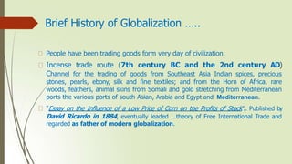 Brief History of Globalization …..
People have been trading goods form very day of civilization.
Incense trade route (7th century BC and the 2nd century AD)
Channel for the trading of goods from Southeast Asia Indian spices, precious
stones, pearls, ebony, silk and fine textiles; and from the Horn of Africa, rare
woods, feathers, animal skins from Somali and gold stretching from Mediterranean
ports the various ports of south Asian, Arabia and Egypt and Mediterranean.
“Essay on the Influence of a Low Price of Corn on the Profits of Stock”.. Published by
David Ricardo in 1884, eventually leaded …theory of Free International Trade and
regarded as father of modern globalization.
 