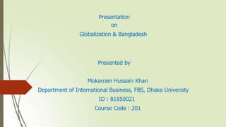 Presentation
on
Globalization & Bangladesh
Presented by
Mokarram Hussain Khan
Department of International Business, FBS, Dhaka University
ID : 81850021
Course Code : 201
 