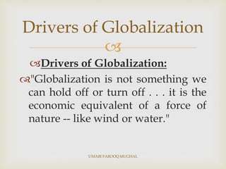 
Drivers of Globalization:
"Globalization is not something we
can hold off or turn off . . . it is the
economic equivalent of a force of
nature -- like wind or water."
Drivers of Globalization
UMAIR FAROOQ MUGHAL
 