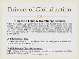 
Decline Trade & Investment Barriers:
After the Great Depression and the Second World War, developed
countries have opted to remove barriers to international trade and
foreign direct investment. After the emergency of global institutions
like GATT, WTO, IMF etc. the trade and investment barriers decline.
Now we are easily sale our product and purchase anything due to
globalization.
 International Trade:
‘’ International trade occurs when a firm exports goods or services to
consumer in another country’’.
 FDI [Foreign Direct Investment]:
‘’FDI occurs when a firm invests resources in business activities
outside its home country.’’
Drivers of Globalization
UMAIR FAROOQ MUGHAL
 