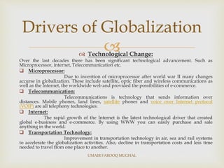  Technological Change:
Over the last decades there has been significant technological advancement. Such as
Microprocessor, internet, Telecommunication etc.
 Microprocessor:
Due to invention of microprocessor after world war II many changes
accurse in globalization. These include satellite, optic fiber and wireless communications as
well as the Internet, the worldwide web and provided the possibilities of e-commerce.
 Telecommunication:
Telecommunications is technology that sends information over
distances. Mobile phones, land lines, satellite phones and voice over Internet protocol
(VOIP) are all telephony technologies.
 Internet:
The rapid growth of the Internet is the latest technological driver that created
global e-business and e-commerce. By using WWW you can easily purchase and sale
anything in the world.
 Transportation Technology:
Improvement in transportation technology in air, sea and rail systems
to accelerate the globalization activities. Also, decline in transportation costs and less time
needed to travel from one place to another.
Drivers of Globalization
UMAIR FAROOQ MUGHAL
 