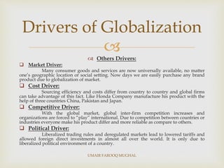 
 Others Drivers:
 Market Driver:
Many consumer goods and services are now universally available, no matter
one’s geographic location or social setting. Now days we are easily purchase any brand
product due to globalization of market.
 Cost Driver:
Sourcing efficiency and costs differ from country to country and global firms
can take advantage of this fact. Like Honda Company manufacture his product with the
help of three countries China, Pakistan and Japan.
 Competitive Driver:
With the global market, global inter-firm competition increases and
organizations are forced to “play” international. Due to competition between countries or
industries everyone make his product differ and more reliable as compare to others.
 Political Driver:
Liberalized trading rules and deregulated markets lead to lowered tariffs and
allowed foreign direct investments in almost all over the world. It is only due to
liberalized political environment of a country.
Drivers of Globalization
UMAIR FAROOQ MUGHAL
 