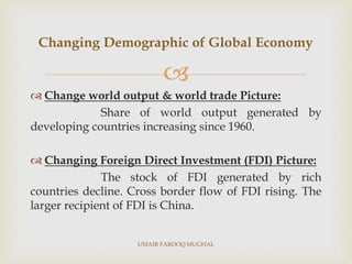 
 Change world output & world trade Picture:
Share of world output generated by
developing countries increasing since 1960.
 Changing Foreign Direct Investment (FDI) Picture:
The stock of FDI generated by rich
countries decline. Cross border flow of FDI rising. The
larger recipient of FDI is China.
Changing Demographic of Global Economy
UMAIR FAROOQ MUGHAL
 