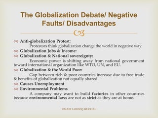 
 Anti-globalization Protest:
Protestors think globalization change the world in negative way
 Globalization Jobs & Income:
 Globalization & National sovereignty:
Economic power is shifting away from national government
toward international organization like WTO, UN, and EU.
 Globalization & the World Poor:
Gap between rich & poor countries increase due to free trade
& benefits of globalization not equally shared.
 Causes Unemployment
 Environmental Problems
A company may want to build factories in other countries
because environmental laws are not as strict as they are at home.
The Globalization Debate/ Negative
Faults/ Disadvantages
UMAIR FAROOQ MUGHAL
 