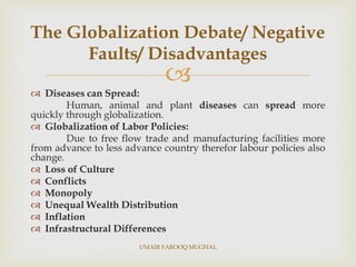 
 Diseases can Spread:
Human, animal and plant diseases can spread more
quickly through globalization.
 Globalization of Labor Policies:
Due to free flow trade and manufacturing facilities more
from advance to less advance country therefor labour policies also
change.
 Loss of Culture
 Conflicts
 Monopoly
 Unequal Wealth Distribution
 Inflation
 Infrastructural Differences
The Globalization Debate/ Negative
Faults/ Disadvantages
UMAIR FAROOQ MUGHAL
 