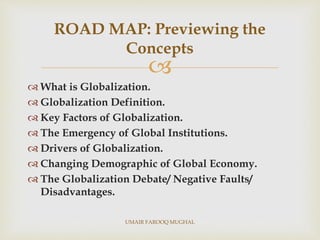 
 What is Globalization.
 Globalization Definition.
 Key Factors of Globalization.
 The Emergency of Global Institutions.
 Drivers of Globalization.
 Changing Demographic of Global Economy.
 The Globalization Debate/ Negative Faults/
Disadvantages.
ROAD MAP: Previewing the
Concepts
UMAIR FAROOQ MUGHAL
 