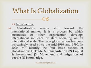 
 Introduction:
 Globalization means shift toward the
international market. It is a process by which
businesses or other organization develops
international influence or start operating on an
international scale. The term globalization has been
increasingly used since the mid-1980 and 1990. In
2000 IMF identify the four basic aspects of
globalization; 1) Trade & transportation (2) Capital
& investment (3) Movement and migration of
people (4) Knowledge.
What Is Globalization
UMAIR FAROOQ MUGHAL
 
