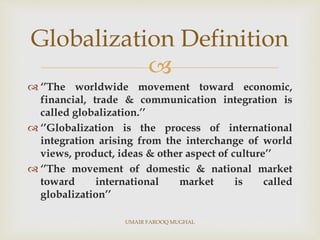 
 ‘’The worldwide movement toward economic,
financial, trade & communication integration is
called globalization.’’
 ‘’Globalization is the process of international
integration arising from the interchange of world
views, product, ideas & other aspect of culture’’
 ‘’The movement of domestic & national market
toward international market is called
globalization’’
Globalization Definition
UMAIR FAROOQ MUGHAL
 
