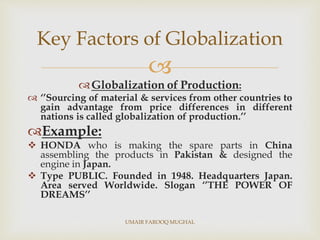 
Globalization of Production:
 ‘’Sourcing of material & services from other countries to
gain advantage from price differences in different
nations is called globalization of production.’’
Example:
 HONDA who is making the spare parts in China
assembling the products in Pakistan & designed the
engine in Japan.
 Type PUBLIC. Founded in 1948. Headquarters Japan.
Area served Worldwide. Slogan ‘’THE POWER OF
DREAMS’’
Key Factors of Globalization
UMAIR FAROOQ MUGHAL
 