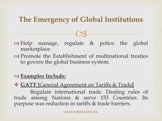 
 Help manage, regulate & police the global
marketplace.
 Promote the Establishment of multinational treaties
to govern the global business system.
 Examples Include:
 GATT [General Agreement on Tariffs & Trade]
Regulate international trade. Dealing rules of
trade among Nations & serve 153 Countries. Its
purpose was reduction in tariffs & trade barriers.
The Emergency of Global Institutions
UMAIR FAROOQ MUGHAL
 