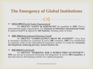 
 WTO 1995 [World Trade Organization]
It’s MOTTO ‘’UNITY IS STRENGTH’’ Its establish in 1995. That is
international trade organization. It’s Purpose to liberalize international trade.
It replaces GATT & signed by 160 Nations. Dealing rules of trade.
 IMF 1944 [International Monetary Fund]
It’s MOTTO ‘’COMPLACENCY MUST BE AVOIDED’’. Give loan
& monetary facilities to countries & serve 188 countries. IMF was established
to maintain order in the international monetary system. It works for economic
development, reducing poverty, secure finance etc.
 WB 1944 [World Bank]
It’s MOTTO ‘’WORKING FOR A WORLD FREE OF POVERTY’’.
WB was set up to promote Economic Development. It server 188 Countries. It
provide loan to developing country for capital programs.
The Emergency of Global Institutions
UMAIR FAROOQ MUGHAL
 