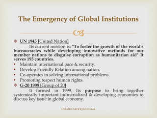 
 UN 1945 [United Nation]
Its current mission is: "To foster the growth of the world's
bureaucracies while developing innovative methods for our
member nations to disguise corruption as humanitarian aid" It
serves 193 countries.
 Maintain international pace & security.
 Develop Friendly Relation among nation.
 Co-operates in solving international problems.
 Promoting respect human rights.
 G-20 1999 [Group of 20]
It formed in 1999. Its purpose to bring together
systemically important industrialized & developing economies to
discuss key issue in global economy.
The Emergency of Global Institutions
UMAIR FAROOQ MUGHAL
 