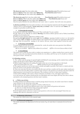 2
The doctor (to you): Take three tablets daily. Your friend (to you): What did the doctor say?
You: He told me, “Take three tablets daily.”(Direct S.) Your friend (to you): Pardon?
You: He told me to take three tablets daily. (Indirect S.)
The doctor (to you): Don’t take three tablets daily. Your friend (to you): What did the doctor say?
You: He told me, “Don’t take three tablets daily.”(Direct S.) Your friend (to you): Excuse me?
You: He told me not to take three tablets daily. (Indirect S.)
Here the teacher illustrates the main differences and wants teams to practice them with some more patterns.
2. (Active) vocabulary: Now the teacher introduces a few more important selected words through 3C’s Approach
( Murcia, 1991) in a psychologically “visual, aural, oral, and written” order. To teach the word ‘athlete’, for
example, the procedure would be like this:
 1. Conveying the meaning
To do this, the teacher asks students: What am I ? They would reply: You are a teacher .
T.: OK . What are you? Ss.: We are students. Showing some famous athletes’ pictures such as Takhti, Lionel Messi,
and Bruce Lee the teacher asks:
T.: What are these? Students might know nothing to reply.
Recognizing the right moment the teacher says: they are athletes; repeating it loudly, he writes it on the board to
make students write and repeat. To facilitate fluency and comprehension, the teacher uses appropriate drills also in
this stage. After he conveys the meaning of all words in this way, teams head together to review the words.
 2. Checking understanding
To assure himself that they haven’t just memorized the words, the teacher asks some questions from different
students in different teams. For instance:
a) Are you an athlete? b) How many athletes do you know? c) Who is the most famous athlete in Iran?
 3. Consolidating
The teacher tries to relate the new words to students own experiences; i.e., calling a number from a team he would
ask him to turn to his next friend and ask him whether he is an athlete, and if he says ‘yes’ he should try to find out
what sports he likes? and why? etc.
 b: Reading activities
1. The teacher reads the passage (in special English with Richard’s music playing), and the students listen carefully
trying to get the gist as well as improve their pronunciation.
2. Before students begin their own reading, the teacher writes one or two focus questions on the board:
a) Are the Games held every year? b) Who decides the site of the Olympic Games?
3. The captains read the text out for their teams as silently and rapidly as possible. Each team is to decide and write
down the answers to the questions in their papers.
4. After every team does the above, the teacher will call a team and then a number and the same student stands up to
answer for the team. He will be asked to read his teams’ answers to the questions out and then write them under the
related questions on the board for more discussion. This would go on for two or three teams’ members.
5. The teacher challenges other teams to discuss and point out mistakes, if any, and suggest improvement.
6. At this juncture, the students should read the text individually and in more depth, then they have time to discuss
and decide on the remained questions with their teams’ members.
 c. Follow-up activities
1. Calling numbers from different teams to read the passage aloud, if necessary, the teacher wants them to translate
some sentences for the whole class at this stage.
2. The teacher may also require the students to retell or outline the text.
3. The teacher calls numbers from different teams to have some related oral questions and answers:
a) How do you think the Games bring young people together?
b) Can women, in Iran, take part in the Games?
4. For & Against activity on the text or team to team questions on the text is also encouraged: Teams here can
challenge each other for a discussion on the text.
 F: Summary of the lesson
The teacher has a brief review on the material taught.
 G: Homework assignment
The teacher announces his expectations for the next session. E.g., he wants them to summarize the text for next
session.
 