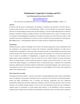 Globalization, Cooperative Learning, and ELT
Seyed Mohammad Hassan Hosseini, PhD (ELT)



http://beyondelt.blogfa.com
mhhosseini73@yahoo.com
This article was published at Indian Journal of English Language Teaching, 44 (2006): 2–12.

Abstract
Concurrent with the process of globalization, the pendulum in Education and especially in EFL/ESL sphere is
swaying towards inter/active ways of learning/teaching. TESOL, in the last decades, has experienced a paradigm
shift from text-based pedagogy towards context-focused andragogy. And some modern approaches like co-operative
learning or contributive learning are rapidly evolving in virtue of the demand of such a context. This paper, as such,
is an attempt towards highlighting the significance of cooperative learning as the need of the hour in today‘s world
especially in the context of globalization. It will also try to have a brief but to the point introduction to the author‘s
approach to ELT.
Key words: Process – oriented approach; Objectivity of mind; Creativity; Competent life-long learner
Introduction
Globalization poses a number of challenges. One of them is the Western hegemonical version of globalization that
has contributed to the ongoing clash of cultures and civilizations. Inequitable distribution of wealth, lack of
communication, unwillingness to listen to the other, and fanatical attitude or condescending look towards the other
could also be part of the reasons for conflicts amongst nations and civilizations. Yet, more and more nations have
come to realize the inevitability of interdependence, co-operation and collaboration so that humanity survives
despite negative trends of globalization. There are citizens all over the world who believe in oneness of humanity
that has no mental borders or barriers despite the presence of cultural variants and diversities. It is here in such
contexts that English language as an international means of communication plays a significant role in promoting
interaction, global harmony and human solidarity and fellowship. Using English language as the common mode of
communication, however, does not mean that one bypasses or accepts slighting of one‘s culture with a preferential
option for the dominant culture.
Why Cooperative Learning?
The hegemonical trends of market - economy in the context of ongoing globalization tend to impose individualistic
forms of competition. Unfortunately, educational systems in many parts of the world have been promoting teacherfronted and highly individualistic ways of learning and achieving. Traditionally they have emphasized
individualistic achievements and unfair competitions resulting in a division of winners and losers which in turn has
nurtured a sort of hostility amongst students. It is also true that such educational systems have also contributed to
capitalist modes of accumulation of wealth besides being conducive to the benumbing of critical sensibilities
amongst students. Despite the flair and flame for individualistic achievements, there is an innate urge for humanistic

1

 