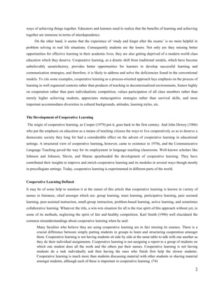 ways of achieving things together. Educators and learners need to realize that the benefits of learning and achieving
together are immense in terms of interdependence.
On the other hand, it seems that the experience of ‗study and forget after the exams‘ is no more helpful in
problem solving in real life situations. Consequently students are the losers. Not only are they missing better
opportunities for effective learning in their academic lives, they are also getting deprived of a modern-world class
education which they deserve. Cooperative learning, as a drastic shift from traditional models, which have become
unbelievably unsatisfactory, provides better opportunities for learners to develop successful learning and
communication strategies, and therefore, it is likely to address and solve the deficiencies found in the conventional
models. To cite some examples, cooperative learning as a process-oriented approach lays emphasis on the process of
learning in well organized contexts rather than products of teaching in decontextualized environments, fosters highly
on co-operation rather than pure individualistic competition, values participation of all class members rather than
merely higher achieving students, appreciates metacognitive strategies rather than survival skills, and most
important accommodates diversities in cultural backgrounds, attitudes, learning styles, etc.

The Development of Cooperative Learning
The origin of cooperative learning, as Cooper (1979) put it, goes back to the first century. And John Dewey (1966)
who put the emphasis on education as a means of teaching citizens the ways to live cooperatively so as to deserve a
democratic society they long for had a considerable effect on the advent of cooperative learning in educational
settings. A structured view of cooperative learning, however, came to existence in 1970s, and the Communicative
Language Teaching paved the way for its employment in language teaching classrooms. Well-known scholars like
Johnson and Johnson, Slavin, and Sharan spearheaded the development of cooperative learning. They have
contributed their insights to improve and enrich cooperative learning and its modules in several ways though mostly
in precollegiate settings. Today, cooperative learning is experimented in different parts of the world, particularly in
the West.

Cooperative Learning Defined
It may be of some help to mention it at the outset of this article that cooperative learning is known in variety of
names in literature, chief amongst which are: group learning, team learning, participative learning, peer assisted
learning, peer-assisted instruction, small-group instruction, problem-based learning, active learning, and sometimes
collaborative learning. Whatever the title, a win-win situation for all is the true spirit of this approach without yet, in
some of its methods, neglecting the spirit of fair and healthy competition. Karl Smith (1996) well elucidated the
common misunderstandings about cooperative learning when he said:
Many faculties who believe they are using cooperative learning are in fact missing its essence. There is a
crucial difference between simply putting students in groups to learn and structuring cooperation amongst
them. Cooperative learning is not having students sit side by side at the same table to talk with one another as
they do their individual assignments. Cooperative learning is not assigning a report to a group of students on
which one student does all the work and the others put their names. Cooperative learning is not having
students do a task individually and then having the ones who finish first help the slower students.

2

 