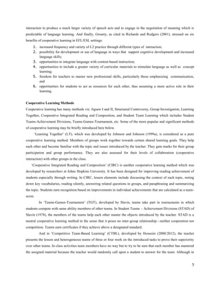 compared to teacher fronted instruction, provides more opportunities for learners to initiate and control the
interaction to produce a much larger variety of speech acts and to engage in the negotiation of meaning which is
predictable of language learning. And finally, Groarty, as cited in Richards and Rodgers (2001), stressed on six
benefits of cooperative learning in EFL/ESL settings:
1. increased frequency and variety of L2 practice through different types of interaction;
2. possibility for development or use of language in ways that support cognitive development and increased
language skills;
3. opportunities to integrate language with content-based instruction;
4. opportunities to include a greater variety of curricular materials to stimulate language as well as concept
learning;
5. freedom for teachers to master new professional skills, particularly those emphasizing communication,
and
6. opportunities for students to act as resources for each other, thus assuming a more active role in their
learning.
Cooperative Learning Methods
Cooperative learning has many methods viz. Jigsaw I and II, Structured Controversy, Group Investigation, Learning
Together, Cooperative Integrated Reading and Composition, and Student Team Learning which includes Student
Teams-Achievement Divisions, Teams-Games-Tournament, etc. Some of the more popular and significant methods
of cooperative learning may be briefly introduced here below.
‗Learning Together‘ (LT), which was developed by Johnson and Johnson (1999a) at Minnesota University, is
considered as a pure cooperative learning method. Members of groups work together towards certain shared learning
goals. They help each other and become familiar with the topic and issues introduced by the teacher. They gain
marks for their group participation and group performance. They are also assessed for their levels of collaboration
(cooperative interaction) with other groups in the class.
‗Cooperative Integrated Reading and Composition‘ (CIRC) is another cooperative learning method which was
developed by researchers at Johns Hopkins University. It has been designed for improving reading achievement of
students especially through writing. In CIRC, lesson elements include discussing the context of each topic, noting
down key vocabularies, reading silently, answering related questions in groups, and paraphrasing and summarizing
the topic. Students earn recognition based on improvements in individual achievements that are calculated as a teamscore.
In ‗Teams-Games-Tournament‘ (TGT), developed by Slavin, teams take part in tournaments in which
students compete with same ability members of other teams.
In Student Teams – Achievement Divisions (STAD) of Slavin (1978), the members of the teams help each
other master the objects introduced by the teacher. STAD is a neutral cooperative learning method in the sense that
it poses no inter-group relationship—neither cooperation nor competition. Teams earn certificates if they achieve
above a designated standard.
And in ‗Competitive Team-Based Learning‘ (CTBL), developed by this researcher (Hosseini, 2000/2012),
the teacher presents the lesson and heterogeneous teams of three or four work on the introduced tasks to prove their

5

 
