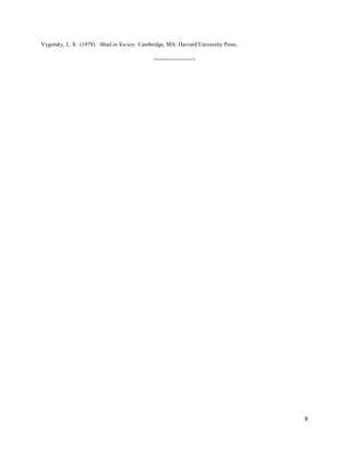 Richards, J. C., & Rodgers, T. (2001). Approaches and methods in language teaching (2nd ed.). Cambridge:
Cambridge University Press.
Slavin, R. E. (1995). Cooperative learning: Theory, research and practice (2nd ed.). Boston: Allyn & Bacon.
Slavin, E.R. (2000). Research on cooperative learning and achievement: What we know, what we need to know. In
P.K. Smith & A.D. Pellegrini. (Eds.), Psychology of education: The school curriculum,
Vol. 3. (pp. 534 – 550). London: London & New York.
Tsui, A. B.M. (2002). Classroom Interaction. In R., Carter, and D., Nunan (Eds.), The Cambridge Guide to
Teaching English to Speakers of Other Languages. (p.122). Cambridge: Cambridge UP.
Vygotsky, L. S. (1978). Mind in Society. Cambridge, MA: Harvard University Press.
=============

8

 