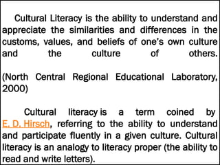 Cultural Literacy is the ability to understand and
appreciate the similarities and differences in the
customs, values, and beliefs of one’s own culture
and the culture of others.
(North Central Regional Educational Laboratory,
2000)
Cultural literacy is a term coined by
E. D. Hirsch, referring to the ability to understand
and participate fluently in a given culture. Cultural
literacy is an analogy to literacy proper (the ability to
read and write letters).
 