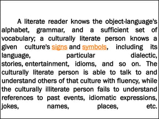 A literate reader knows the object-language's
alphabet, grammar, and a sufficient set of
vocabulary; a culturally literate person knows a
given culture's signs and symbols, including its
language, particular dialectic,
stories, entertainment, idioms, and so on. The
culturally literate person is able to talk to and
understand others of that culture with fluency, while
the culturally illiterate person fails to understand
references to past events, idiomatic expressions,
jokes, names, places, etc.
 