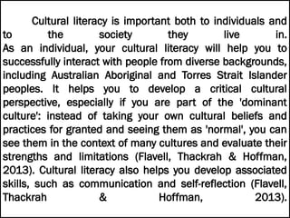 Cultural literacy is important both to individuals and
to the society they live in.
As an individual, your cultural literacy will help you to
successfully interact with people from diverse backgrounds,
including Australian Aboriginal and Torres Strait Islander
peoples. It helps you to develop a critical cultural
perspective, especially if you are part of the 'dominant
culture': instead of taking your own cultural beliefs and
practices for granted and seeing them as 'normal', you can
see them in the context of many cultures and evaluate their
strengths and limitations (Flavell, Thackrah & Hoffman,
2013). Cultural literacy also helps you develop associated
skills, such as communication and self-reflection (Flavell,
Thackrah & Hoffman, 2013).
 