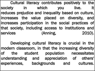 Cultural literacy contributes positively to the
society in which you live. It
reduces prejudice and inequality based on culture,
increases the value placed on diversity, and
increases participation in the social practices of
that society, including access to institutions and
services (Anning, 2010).
Developing cultural literacy is crucial in the
modern classroom, in that the increasing diversity
of the student population necessitates
understanding and appreciation of others'
experiences, backgrounds and cultures.
 