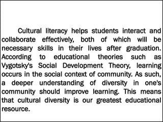 Cultural literacy helps students interact and
collaborate effectively, both of which will be
necessary skills in their lives after graduation.
According to educational theories such as
Vygotsky's Social Development Theory, learning
occurs in the social context of community. As such,
a deeper understanding of diversity in one's
community should improve learning. This means
that cultural diversity is our greatest educational
resource.
 