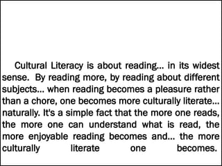 Cultural Literacy is about reading... in its widest
sense. By reading more, by reading about different
subjects... when reading becomes a pleasure rather
than a chore, one becomes more culturally literate...
naturally. It's a simple fact that the more one reads,
the more one can understand what is read, the
more enjoyable reading becomes and... the more
culturally literate one becomes.
 