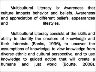 Multicultural Literacy is: Awareness that
culture impacts behavior and beliefs. Awareness
and appreciation of different beliefs, appearances
and lifestyles.
Multicultural Literacy consists of the skills and
ability to identify the creators of knowledge and
their interests (Banks, 1996), to uncover the
assumptions of knowledge, to view knowledge from
diverse ethnic and cultural perspective, and to use
knowledge to guided action that will create a
humane and just world (Boutte, 2008).
 