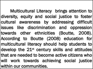 Multicultural Literacy brings attention to
diversity, equity and social justice to foster
cultural awareness by addressing difficult
issues like discrimination and oppression
towards other ethnicities (Boutte, 2008).
According to Boutte (2008) education for
multicultural literacy should help students to
develop the 21st
century skills and attitudes
that are needed to become active citizens who
will work towards achieving social justice
within our communities.
 