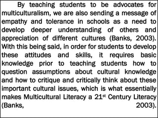 By teaching students to be advocates for
multiculturalism, we are also sending a message of
empathy and tolerance in schools as a need to
develop deeper understanding of others and
appreciation of different cultures (Banks, 2003).
With this being said, in order for students to develop
these attitudes and skills, it requires basic
knowledge prior to teaching students how to
question assumptions about cultural knowledge
and how to critique and critically think about these
important cultural issues, which is what essentially
makes Multicultural Literacy a 21st
Century Literacy
(Banks, 2003).
 