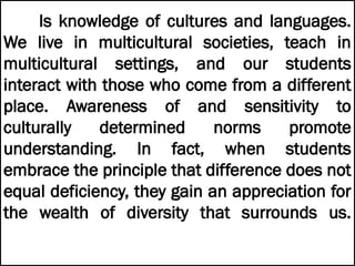 Is knowledge of cultures and languages.
We live in multicultural societies, teach in
multicultural settings, and our students
interact with those who come from a different
place. Awareness of and sensitivity to
culturally determined norms promote
understanding. In fact, when students
embrace the principle that difference does not
equal deficiency, they gain an appreciation for
the wealth of diversity that surrounds us.
 