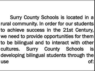 Surry County Schools is located in a
rural community. In order for our students
to achieve success in the 21st Century,
we need to provide opportunities for them
to be bilingual and to interact with other
cultures. Surry County Schools is
developing bilingual students through the
use of:
 