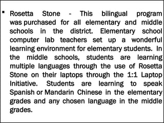  Rosetta Stone - This bilingual program
was purchased for all elementary and middle
schools in the district. Elementary school
computer lab teachers set up a wonderful
learning environment for elementary students. In
the middle schools, students are learning
multiple languages through the use of Rosetta
Stone on their laptops through the 1:1 Laptop
Initiative. Students are learning to speak
Spanish or Mandarin Chinese in the elementary
grades and any chosen language in the middle
grades.
 