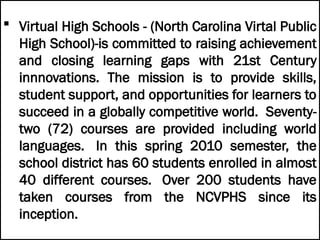  Virtual High Schools - (North Carolina Virtal Public
High School)-is committed to raising achievement
and closing learning gaps with 21st Century
innnovations. The mission is to provide skills,
student support, and opportunities for learners to
succeed in a globally competitive world. Seventy-
two (72) courses are provided including world
languages. In this spring 2010 semester, the
school district has 60 students enrolled in almost
40 different courses. Over 200 students have
taken courses from the NCVPHS since its
inception.
 