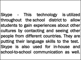 Skype - This technology is utilized
throughout the school district to allow
students to gain experiences about other
cultures by contacting and seeing other
people from different countries. They are
putting their language skills to the test.
Skype is also used for in-house and
school-to-school communication as well.
 