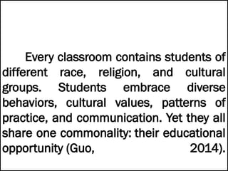 Every classroom contains students of
different race, religion, and cultural
groups. Students embrace diverse
behaviors, cultural values, patterns of
practice, and communication. Yet they all
share one commonality: their educational
opportunity (Guo, 2014).
 
