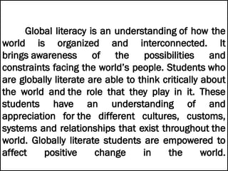 Global literacy is an understanding of how the
world is organized and interconnected. It
brings awareness of the possibilities and
constraints facing the world’s people. Students who
are globally literate are able to think critically about
the world and the role that they play in it. These
students have an understanding of and
appreciation for the different cultures, customs,
systems and relationships that exist throughout the
world. Globally literate students are empowered to
affect positive change in the world.
 