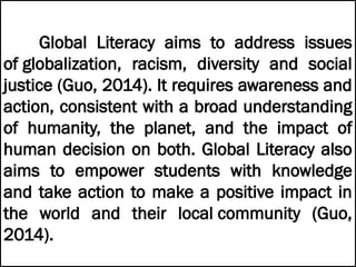 Global Literacy aims to address issues
of globalization, racism, diversity and social
justice (Guo, 2014). It requires awareness and
action, consistent with a broad understanding
of humanity, the planet, and the impact of
human decision on both. Global Literacy also
aims to empower students with knowledge
and take action to make a positive impact in
the world and their local community (Guo,
2014).
 