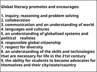 Global literacy promotes and encourages:
1. inquiry, reasoning and problem solving
2. collaboration
3. communication and an understanding of world
4. languages and cultures
5. an understanding of globalized systems and
political realities
6. responsible global citizenship
7. respect for diversity
8. an understanding of the skills and technologies
that are necessary for life in the 21st century
9. the ability for students to become advocates for
themselves and their city/state/country
 
