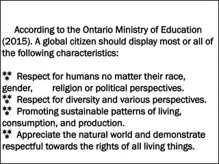 According to the Ontario Ministry of Education
(2015). A global citizen should display most or all of
the following characteristics:
 Respect for humans no matter their race,
gender, religion or political perspectives.
 Respect for diversity and various perspectives.
 Promoting sustainable patterns of living,
consumption, and production.
 Appreciate the natural world and demonstrate
respectful towards the rights of all living things.
 