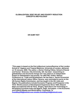GLOBALIZATION, DEBT RELIEF AND POVERTY REDUCTION
CONCEPTS AND POLICIES*
DR SUMIT ROY
*This paper is based on the first millennium Lecture/Seminar of the London
School of Hygiene and Tropical Medicine, University of London, delivered
on 19 January, 2000. The author, a Senior Visiting Fellow, School of Social
and Human Sciences, City University, UK, has been researching on
globalization and structural change and has acted as an Independent
Expert on Globalization and poverty for UNCTAD, United Nations
Conference on Trade and Development. He has been a Senior Economist
at the International Labour Office, Geneva, was nominated to serve on the
UN Human Rights Commission, and has taught in the UK, India and
Nigeria. His publications include Economic Progress and Prospects in the
Third World:Lessons of Development Experience Since 1945, Edward
Elgar [co-authored with Sir Hans Singer], Agriculture and Technology in
Developing Countries:India and Nigeria, Sage, and papers in the Economic
and Political Weekly and World Affairs. Comments to
SumitRoy100@hotmail.com <mailto:SumitRoy100@hotmail.com>
 
