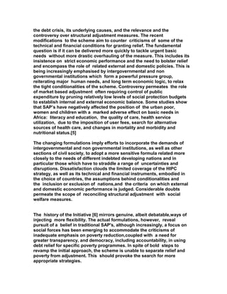 the debt crisis, its underlying causes, and the relevance and the
controversy over structural adjustment measures. The recent
modifications to the scheme aim to counter criticisms of some of the
technical and financial conditions for granting relief. The fundamental
question is if it can be delivered more quickly to tackle urgent basic
needs without more drastic overhauling of the measure. This includes its
insistence on strict economic performance and the need to bolster relief
and encompass the role of related external and domestic policies. This is
being increasingly emphasised by intergovernmental and non
governmental institutions which form a powerful pressure group,
reiterating major human needs, and long term economic logic, to relax
the tight conditionalities of the scheme. Controversy permeates the role
of market based adjustment often requiring control of public
expenditure by pruning relatively low levels of social protection budgets
to establish internal and external economic balance. Some studies show
that SAP’s have negatively affected the position of the urban poor,
women and children with a marked adverse effect on basic needs in
Africa: literacy and education, the quality of care, health service
utilization, due to the imposition of user fees, search for alternative
sources of health care, and changes in mortality and morbidity and
nutritional status.[5]
The changing formulations imply efforts to incorporate the demands of
intergovernmental and non governmental institutions, as well as other
sections of civil society, to adopt a more sensitive formula related more
closely to the needs of different indebted developing nations and in
particular those which have to straddle a range of uncertainties and
disruptions. Dissatisfaction clouds the limited coverage of the HIPC
strategy, as well as its technical and financial instruments, embodied in
the choice of countries, the assumptions behind conditionalities and
the inclusion or exclusion of nations,and the criteria on which external
and domestic economic performance is judged. Considerable doubts
permeate the scope of reconciling structural adjustment with social
welfare measures.
The history of the Initiative [6] mirrors genuine, albeit debatable,ways of
injecting more flexibility. The actual formulations, however, reveal
pursuit of a belief in traditional SAP's, although increasingly, a focus on
social forces has been emerging to accommodate the criticisms of
inadequate emphasis on poverty reduction,coupled with a need for
greater transparency, and democracy, including accountability, in using
debt relief for specific poverty programmes. In spite of bold steps to
revamp the initial approach, the scheme is unable to separate relief and
poverty from adjustment. This should provoke the search for more
appropriate strategies.
 
