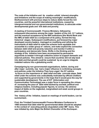 The roots of the Initiative and its creation unfold inherent strengths
and limitations and the scope of making meaningful modifications.
Disillusionment with previous steps to reduce debts forced the rich
countries, and the powerful international institutions, coaxed by
intergovernmental and non governmental institutions, to advocate wider
developmental goals and link debt and poverty.
A meeting of Commonwealth Finance Ministers, followed by
subsequent discussions among the major leaders of the rich G 7 nations,
and the eventual acceptance by the BW institutions [the World Bank and
the IMF] of debt relief as a component of its policy, formed the key
historical stages. Subsequent modifications, put foreward by major
developed country leaders, impinged on modifying and refining the
instruments of debt relief to make the scheme more equitable and
accessible to a wider group of nations, and make explicit the connection
between debt relief and poverty reduction and monitor it within a
participatory and democratic frame. Shifts in the thinking and the
strategy of the Initiative have been accompanied by persuasive
arguments to bolster it through collective action to support domestic and
external policies. This aimed to ensure that countries did not slip back
into debt and that growth could be sustained by an urge to integrate
indebted nations into a globalizing world.
Campaigning by non governmental organizations, before, during and
after major summits, has had a major influence in re-thinking concepts
and policies under the Initiative.They have urged the G7 nations
to focus on the importance of debt relief and take concrete steps. Debt
relief under the scheme was undoubtedly motivated by official creditors
and supported by governments in the hope that it would pave the way for
sustainable development. The use of ICT [Information and
Communication Technology] was a major force in spreading the virtues
of increasing the pace of debt relief backed by societal, political and
religious leaders, including popular figures, to convey the adverse
impact of debts on the neglected, marginalized and weak social groups in
poor countries.
The history of the Initiative, based on meetings of world leaders, can be
summarized:.
First, the Trinidad Commonwealth Finance Ministers Conference in
1990 stressed that debt relief for governmental debts should be adopted
in the context of executing policies stupulated under IMF loans. This
was initiated by John Major the British Chancellor of the Exchequer.
 
