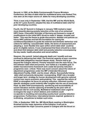 Second, in 1992, at the Malta Commonwealth Finance Ministers
Conference, the idea of debt relief for multilateral loans was floated.This
was seen as the major source of debts for many developing countries.
Third, it was only in September 1996, that the IMF and the World Bank,
at the G7 Lyons Summit, adopted the idea of multilateral debt relief for
poor developing countries.
Fourth, the G7 Summit in Cologne in January 1999 marked a major
move towards placing poverty reduction at the core of an enhanced
HIPC frame. Chancellor Schroder of Germany put foreward a range of
modifications to the initial HIPC thrust to make it ‘deeper, broader and
faster.’ This was the theme to guide discussions, debates and policies on
future HIPC policies and laid the foundation for easing the
conditions/stipulations to guide the external and domestic behaviour and
criteria for defining ‘unsustainable’ debts, the terms of assessment.and
adopting a more flexible time span within which debt relief could be
given to eligible nations. It was emphasised that there should be a clear
and direct link between debt relief and poverty reduction encompassing
the key needs: health,education and social welfare.
However, the summit lacked adequate depth and breadth and was
confined to delivering fast relief. The financial capacity of poor countries
to meet debt obligations required deeper study.. Donors had to go
beyond the Cologne reforms. Poverty reduction was the main focus. The
link between debt relief and poverty was hailed as a laudable goal. A
stable macroeconomic framework and a state led poverty reduction
programme were critical. There was much concern about the nature of
adjustment programmes under the IMF’s Extended Structural
Adjustment Facility, ESAF, and its mixed effects. Successfully linking
debt relief and poverty demanded incorporating ESAF into a broader
and longer term strategy for human development with genuine national
control over macro economic policymaking. This required the reform of
ESAF to strengthen its focus on poverty reduction. Informed country
specific strategies could certainly offer insights into the use of resources
freed by debt relief encompassing monitoring and accountability of
social indicators and the capturing of benefits by the poor with an
enhanced role for civil society. Multilateral institutions were urged to
re-imagine the ways in which debtors and creditors could
co-operate in moulding and executing country level poverty reduction
programmes. Furthermore, international donors required guidance in
re-thinking aid policies to bolster such aims.
Fifth, in September 1999 the IMF-World Bank meeting in Washington
thrashed out the major dynamics of the Initiative. It set out to
accommodate the major concerns posed in Cologne with the thrust on
 